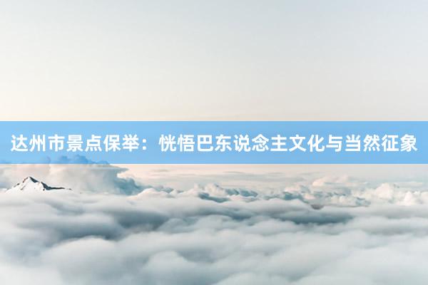 达州市景点保举：恍悟巴东说念主文化与当然征象
