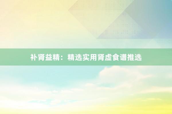 补肾益精：精选实用肾虚食谱推选