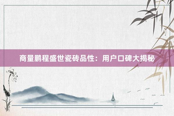 商量鹏程盛世瓷砖品性：用户口碑大揭秘