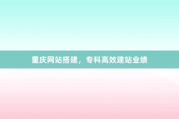 重庆网站搭建，专科高效建站业绩